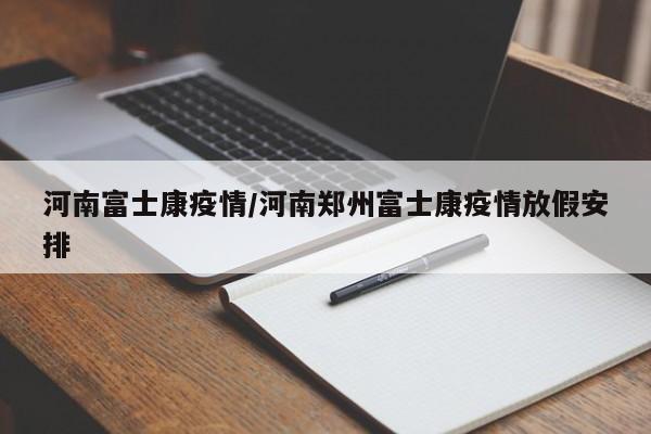 河南富士康疫情/河南郑州富士康疫情放假安排